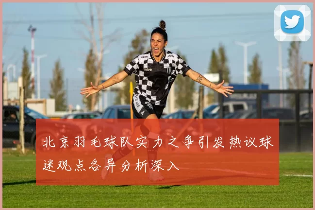北京羽毛球队实力之争引发热议球迷观点各异分析深入
