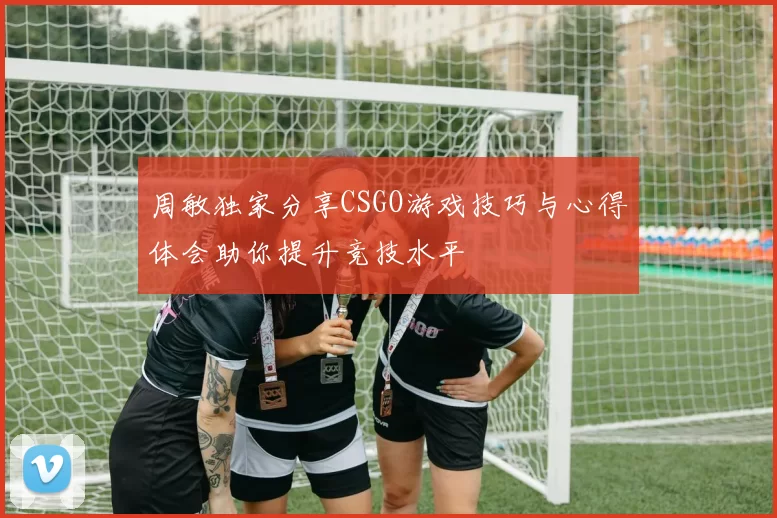 周敏独家分享CSGO游戏技巧与心得体会助你提升竞技水平