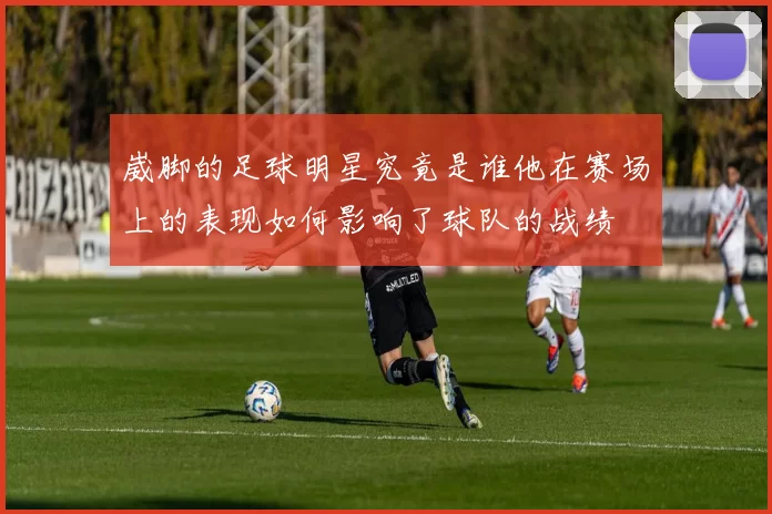 崴脚的足球明星究竟是谁他在赛场上的表现如何影响了球队的战绩