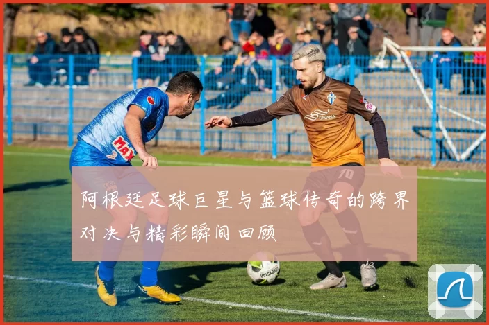 阿根廷足球巨星与篮球传奇的跨界对决与精彩瞬间回顾