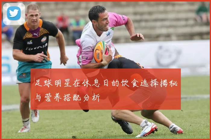 足球明星在休息日的饮食选择揭秘与营养搭配分析