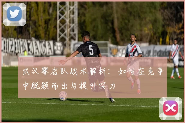 武汉攀岩队战术解析：如何在竞争中脱颖而出与提升实力