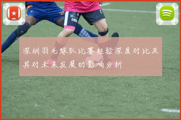 深圳羽毛球队比赛经验深度对比及其对未来发展的影响分析
