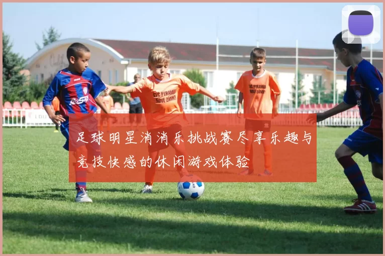 足球明星消消乐挑战赛尽享乐趣与竞技快感的休闲游戏体验