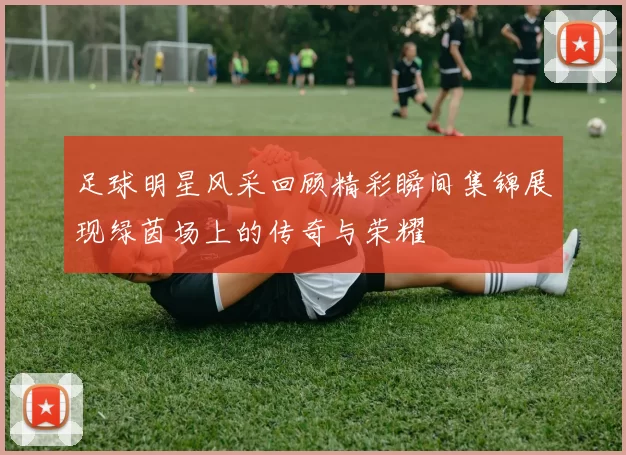足球明星风采回顾精彩瞬间集锦展现绿茵场上的传奇与荣耀