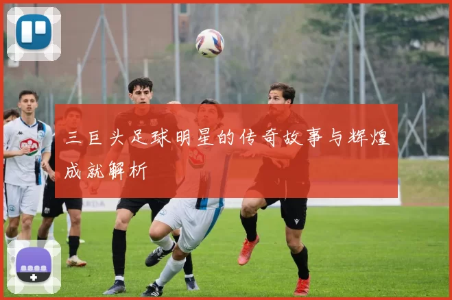 三巨头足球明星的传奇故事与辉煌成就解析