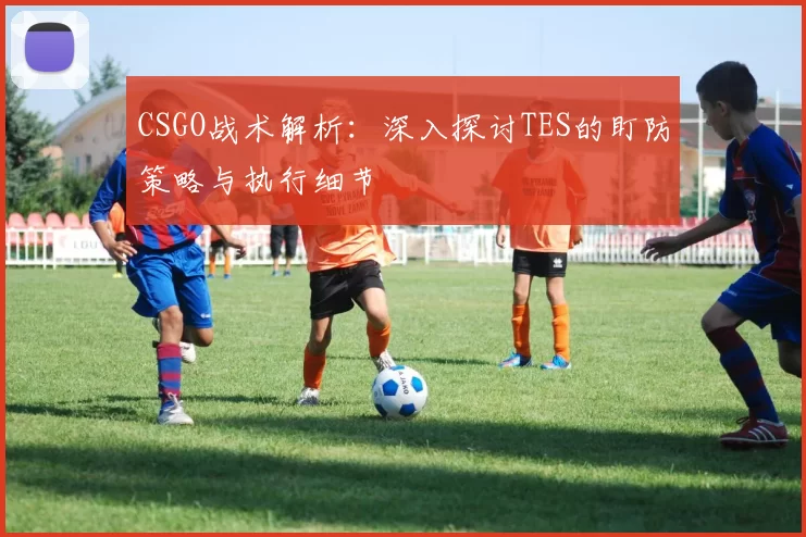CSGO战术解析：深入探讨TES的盯防策略与执行细节