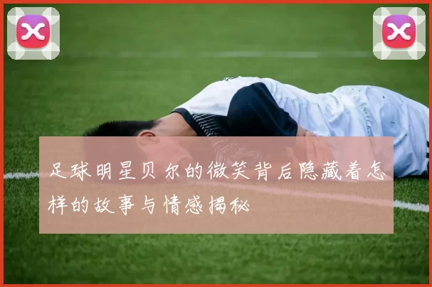 足球明星贝尔的微笑背后隐藏着怎样的故事与情感揭秘