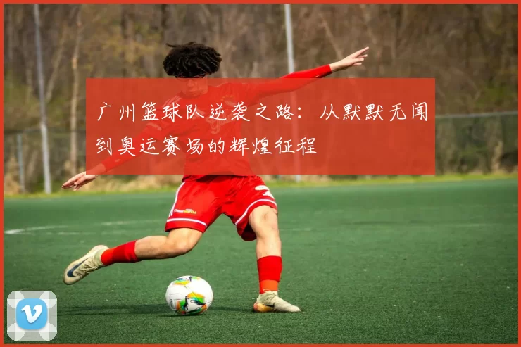 广州篮球队逆袭之路：从默默无闻到奥运赛场的辉煌征程