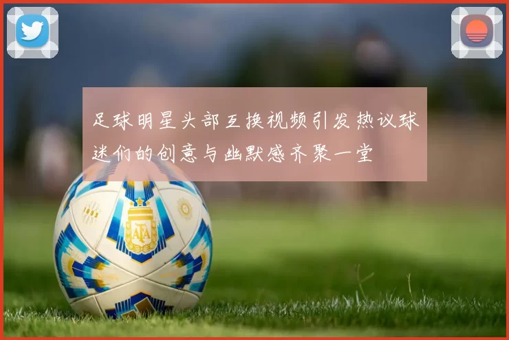 足球明星头部互换视频引发热议球迷们的创意与幽默感齐聚一堂