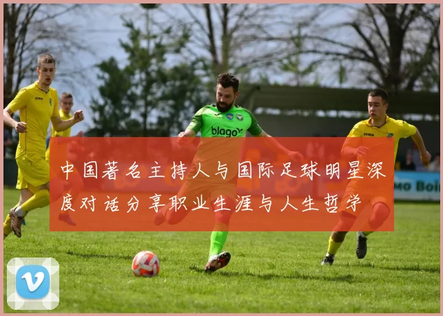 中国著名主持人与国际足球明星深度对话分享职业生涯与人生哲学