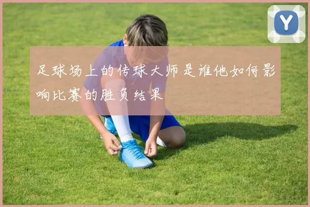 足球场上的传球大师是谁他如何影响比赛的胜负结果