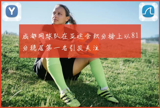 成都网球队在亚运会积分榜上以81分稳居第一名引发关注