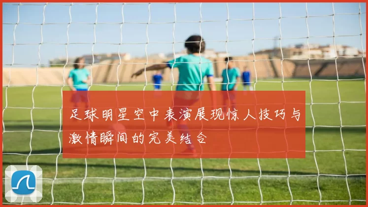 足球明星空中表演展现惊人技巧与激情瞬间的完美结合
