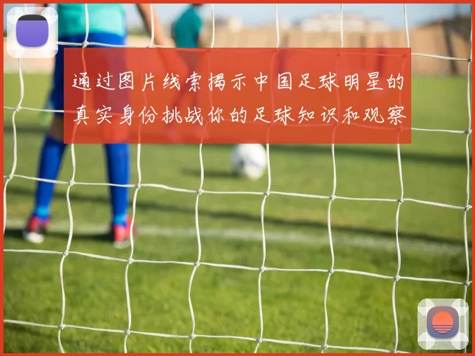 通过图片线索揭示中国足球明星的真实身份挑战你的足球知识和观察力