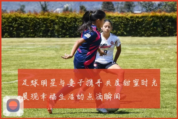 足球明星与妻子携手共度甜蜜时光展现幸福生活的点滴瞬间