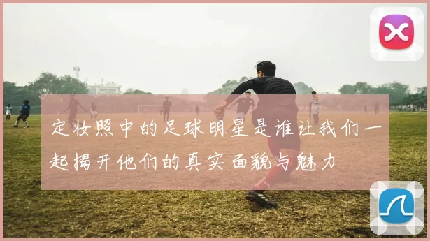 定妆照中的足球明星是谁让我们一起揭开他们的真实面貌与魅力