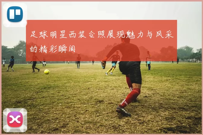 足球明星西装合照展现魅力与风采的精彩瞬间
