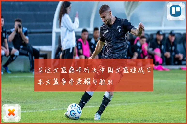亚运女篮巅峰对决中国女篮迎战日本女篮争夺荣耀与胜利