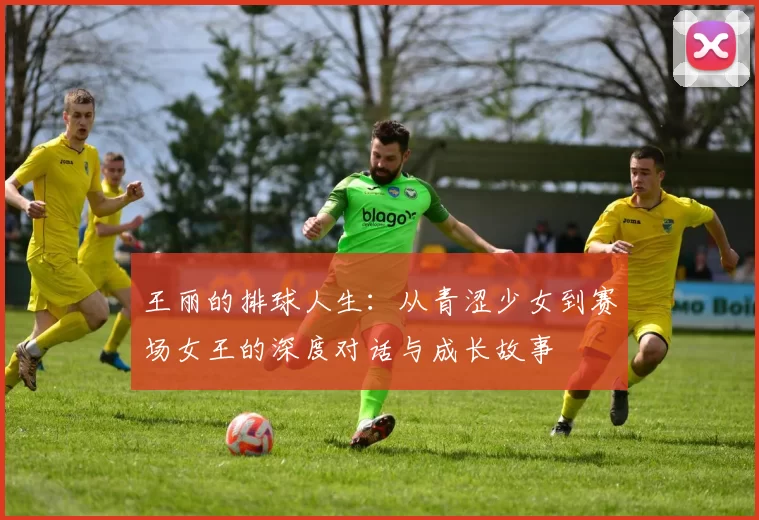 王丽的排球人生：从青涩少女到赛场女王的深度对话与成长故事