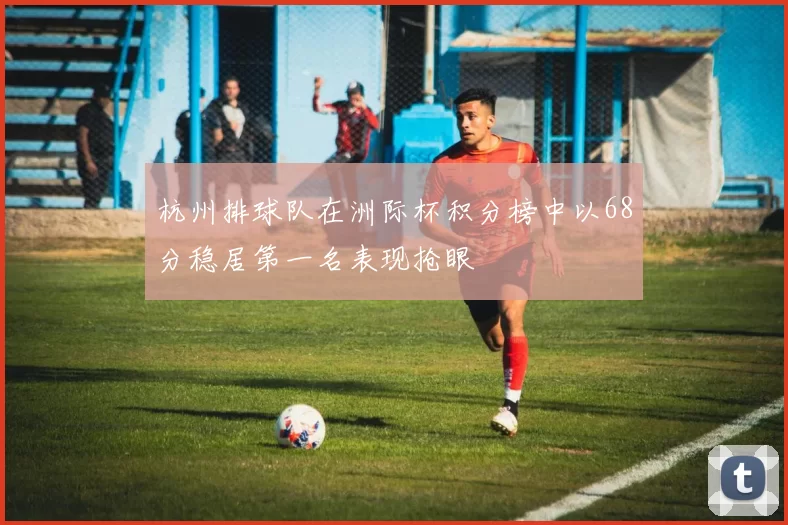杭州排球队在洲际杯积分榜中以68分稳居第一名表现抢眼