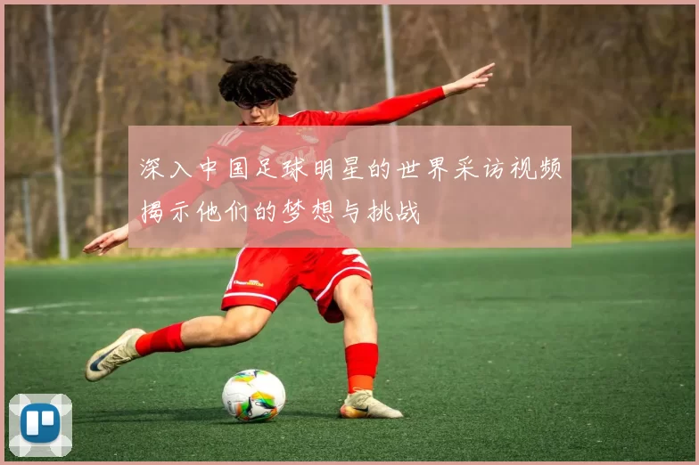 深入中国足球明星的世界采访视频揭示他们的梦想与挑战