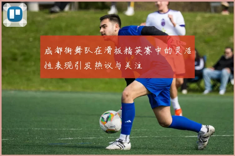 成都街舞队在滑板精英赛中的灵活性表现引发热议与关注