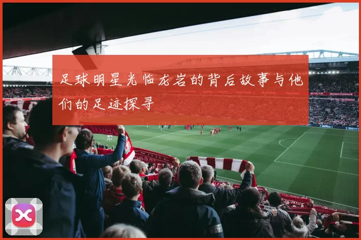 足球明星光临龙岩的背后故事与他们的足迹探寻