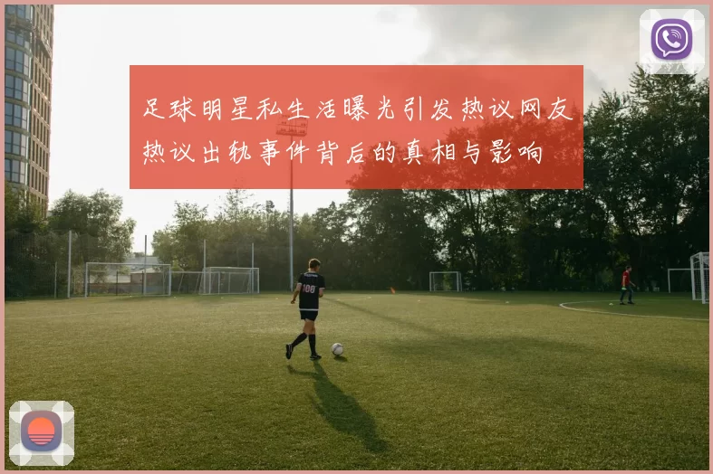 足球明星私生活曝光引发热议网友热议出轨事件背后的真相与影响