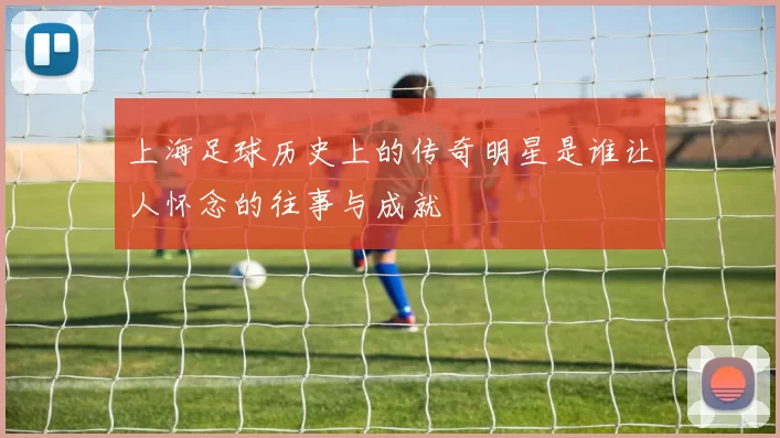 上海足球历史上的传奇明星是谁让人怀念的往事与成就