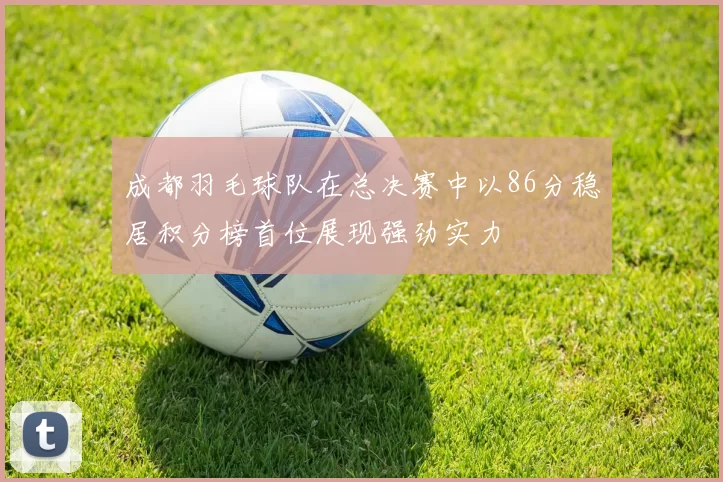 成都羽毛球队在总决赛中以86分稳居积分榜首位展现强劲实力