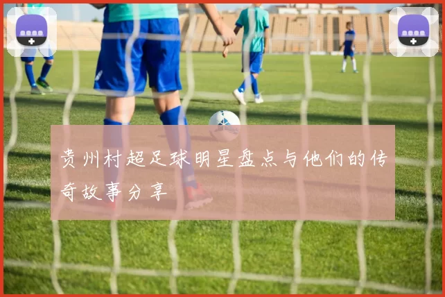 贵州村超足球明星盘点与他们的传奇故事分享