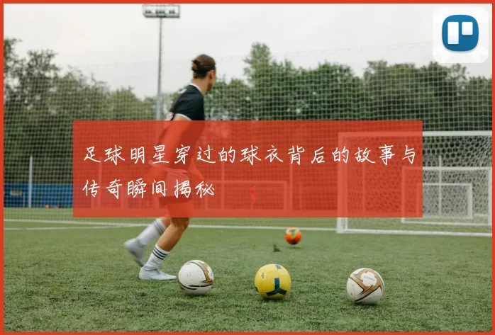 足球明星穿过的球衣背后的故事与传奇瞬间揭秘