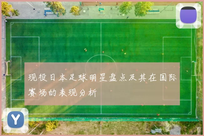 现役日本足球明星盘点及其在国际赛场的表现分析