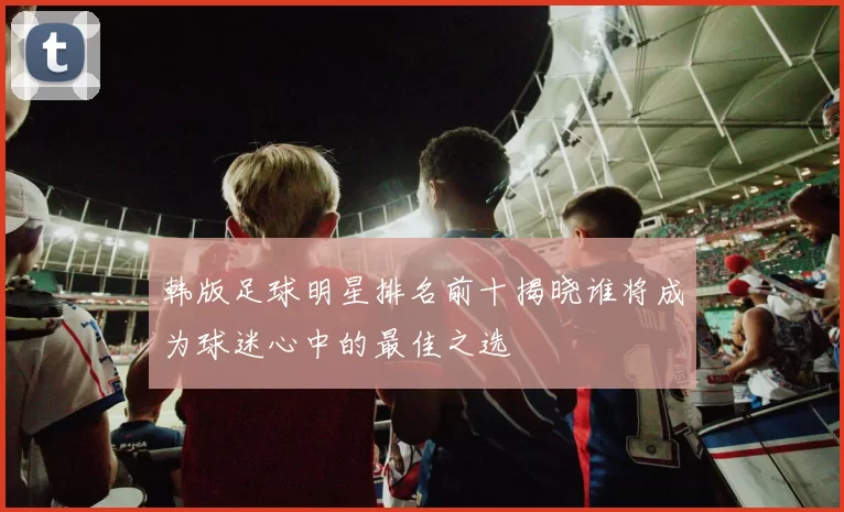 韩版足球明星排名前十揭晓谁将成为球迷心中的最佳之选