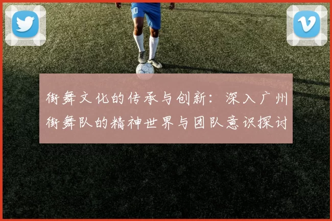 街舞文化的传承与创新：深入广州街舞队的精神世界与团队意识探讨
