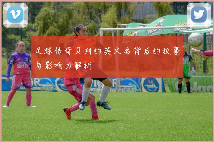足球传奇贝利的英文名背后的故事与影响力解析