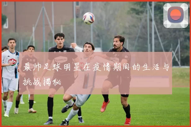 最帅足球明星在疫情期间的生活与挑战揭秘