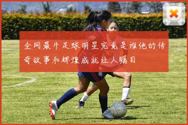 全网最牛足球明星究竟是谁他的传奇故事和辉煌成就让人瞩目