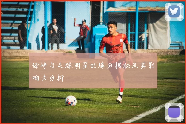 徐峥与足球明星的缘分揭秘及其影响力分析