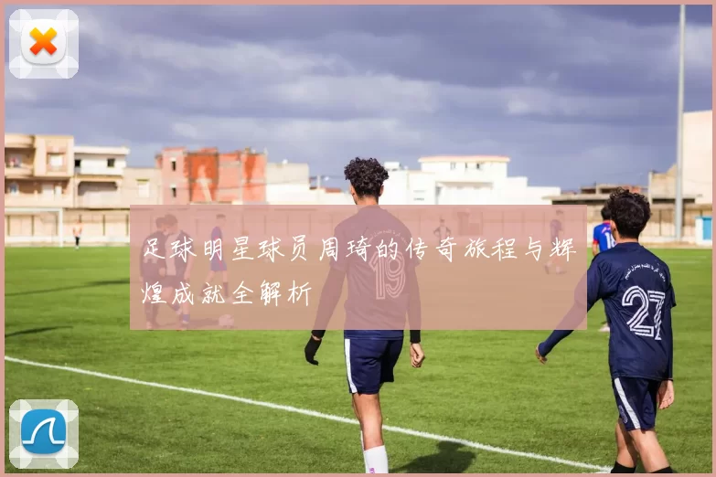 足球明星球员周琦的传奇旅程与辉煌成就全解析