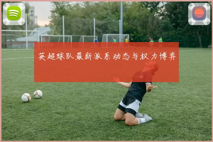 英超球队最新派系动态与权力博弈