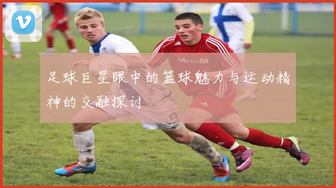 足球巨星眼中的篮球魅力与运动精神的交融探讨