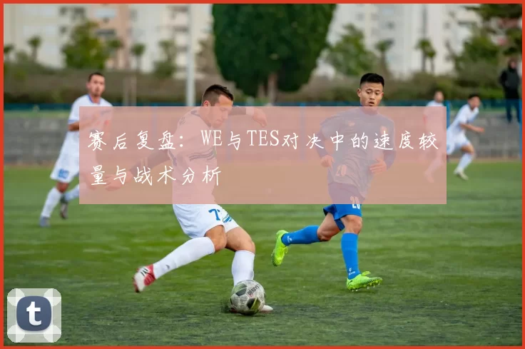 赛后复盘：WE与TES对决中的速度较量与战术分析