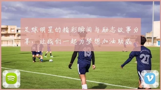 足球明星的精彩瞬间与励志故事分享，让我们一起为梦想加油助威