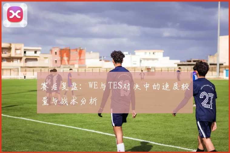 赛后复盘：WE与TES对决中的速度较量与战术分析