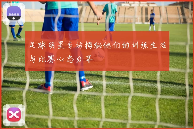 足球明星专访揭秘他们的训练生活与比赛心态分享