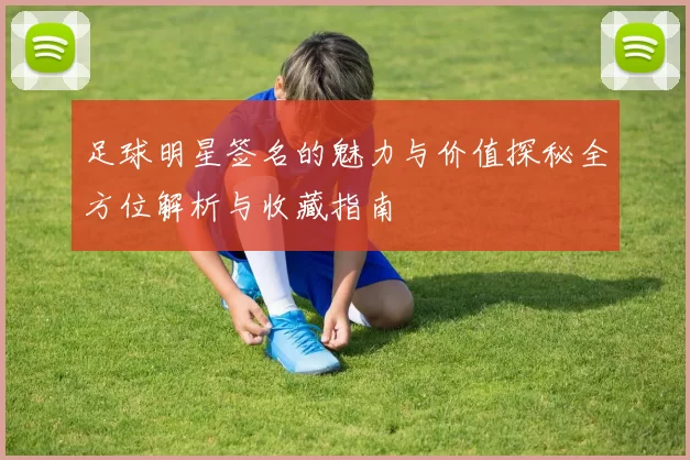 足球明星签名的魅力与价值探秘全方位解析与收藏指南