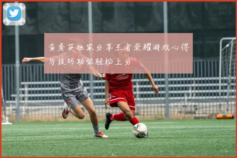 黄秀英独家分享王者荣耀游戏心得与技巧助你轻松上分