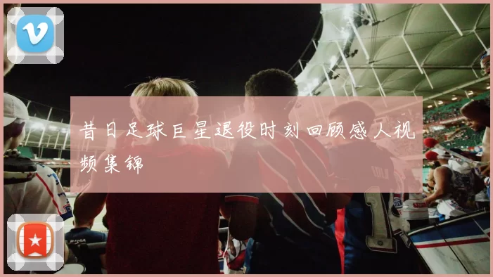 昔日足球巨星退役时刻回顾感人视频集锦